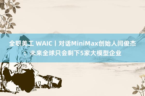 全职美工 WAIC丨对话MiniMax创始人闫俊杰：未来全球只会剩下5家大模型企业