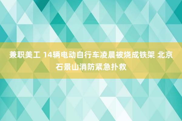 兼职美工 14辆电动自行车凌晨被烧成铁架 北京石景山消防紧急扑救