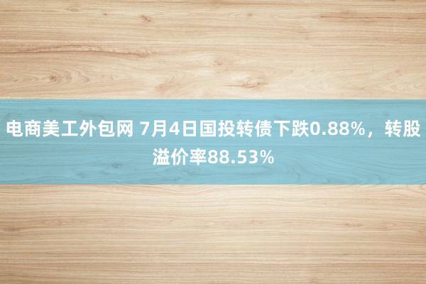 电商美工外包网 7月4日国投转债下跌0.88%，转股溢价率88.53%