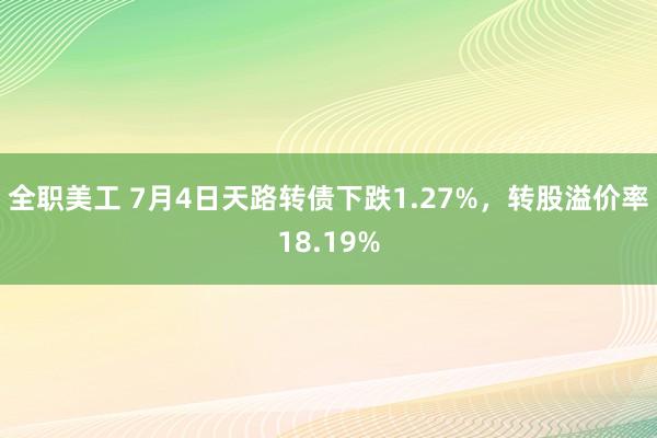 全职美工 7月4日天路转债下跌1.27%，转股溢价率18.19%