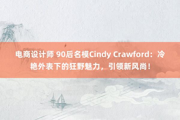 电商设计师 90后名模Cindy Crawford：冷艳外表下的狂野魅力，引领新风尚！