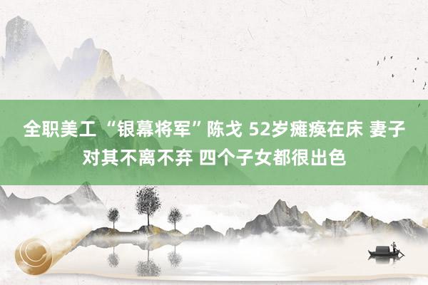 全职美工 “银幕将军”陈戈 52岁瘫痪在床 妻子对其不离不弃 四个子女都很出色