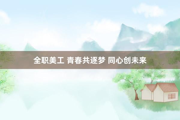 全职美工 青春共逐梦 同心创未来