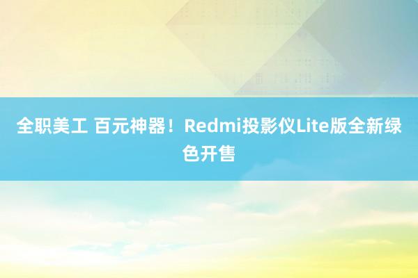 全职美工 百元神器！Redmi投影仪Lite版全新绿色开售