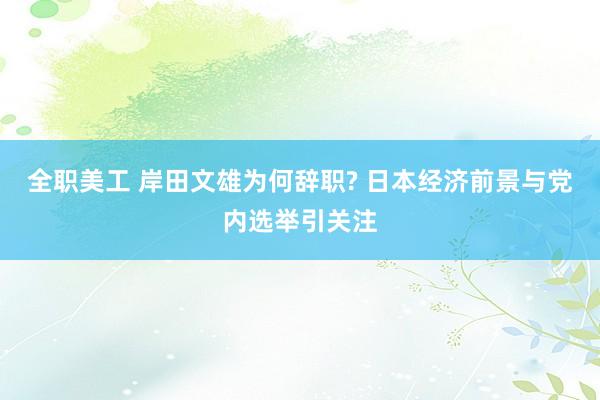 全职美工 岸田文雄为何辞职? 日本经济前景与党内选举引关注