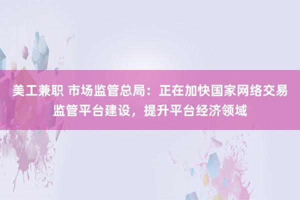 美工兼职 市场监管总局：正在加快国家网络交易监管平台建设，提升平台经济领域