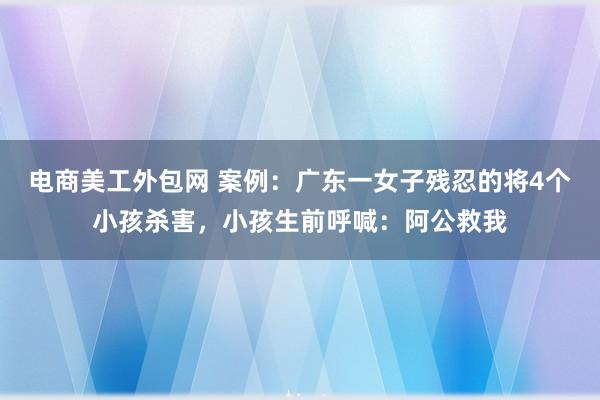 电商美工外包网 案例：广东一女子残忍的将4个小孩杀害，小孩生前呼喊：阿公救我