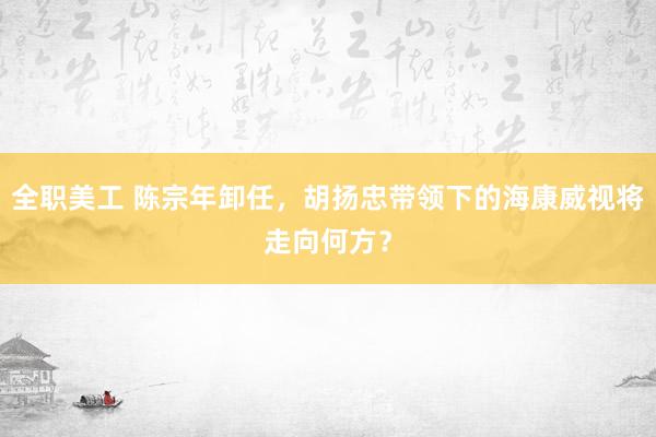 全职美工 陈宗年卸任，胡扬忠带领下的海康威视将走向何方？