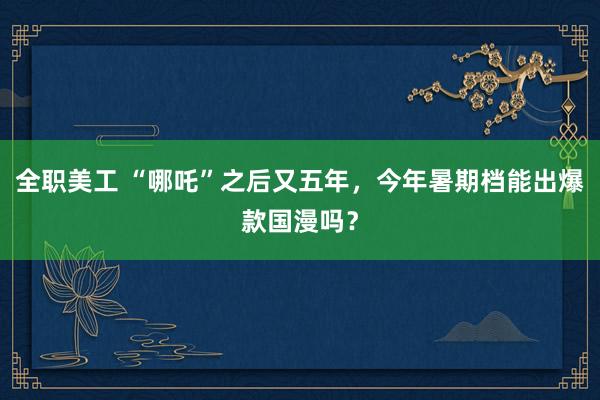 全职美工 “哪吒”之后又五年，今年暑期档能出爆款国漫吗？