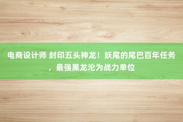 电商设计师 封印五头神龙！妖尾的尾巴百年任务，最强黑龙沦为战力单位