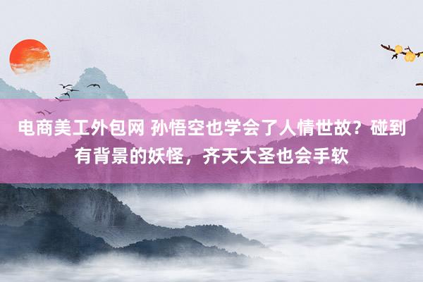 电商美工外包网 孙悟空也学会了人情世故？碰到有背景的妖怪，齐天大圣也会手软