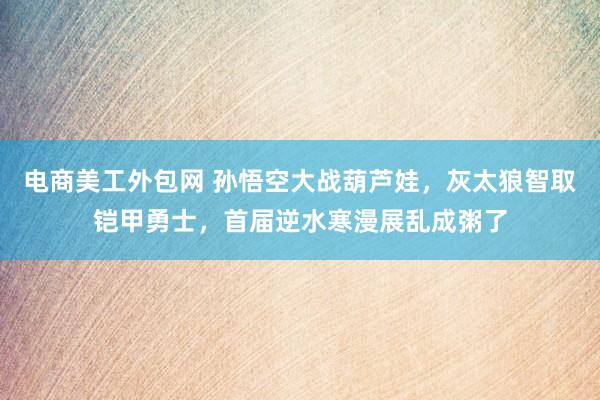 电商美工外包网 孙悟空大战葫芦娃，灰太狼智取铠甲勇士，首届逆水寒漫展乱成粥了