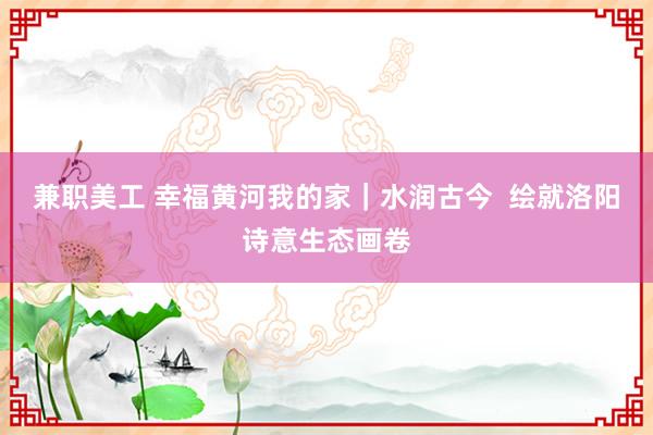 兼职美工 幸福黄河我的家｜水润古今  绘就洛阳诗意生态画卷