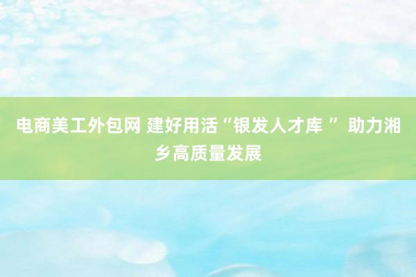 电商美工外包网 建好用活“银发人才库 ” 助力湘乡高质量发展