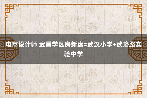 电商设计师 武昌学区房新盘=武汉小学+武珞路实验中学