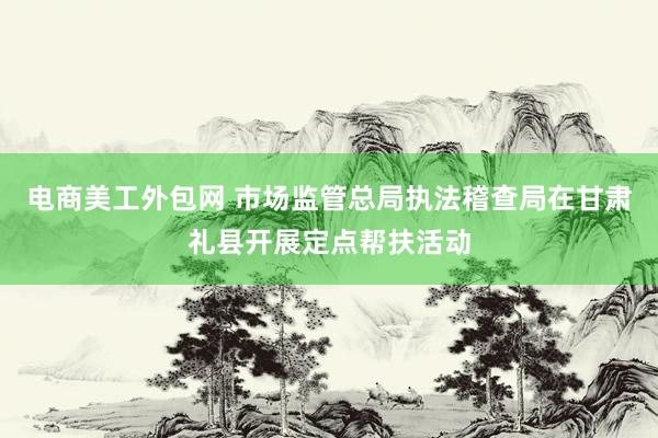 电商美工外包网 市场监管总局执法稽查局在甘肃礼县开展定点帮扶活动