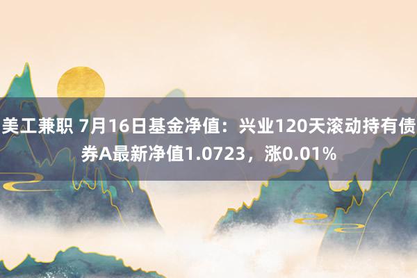 美工兼职 7月16日基金净值：兴业120天滚动持有债券A最新净值1.0723，涨0.01%