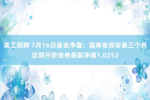 美工招聘 7月16日基金净值：国寿安保安泰三个月定期开放债券最新净值1.0252