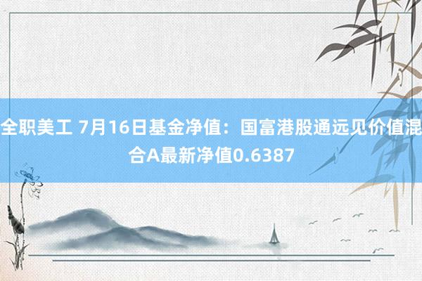 全职美工 7月16日基金净值：国富港股通远见价值混合A最新净值0.6387