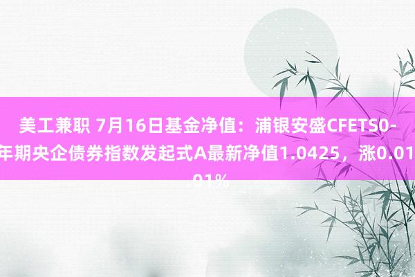 美工兼职 7月16日基金净值：浦银安盛CFETS0-5年期央企债券指数发起式A最新净值1.0425，涨0.01%