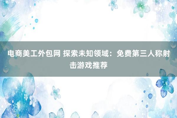 电商美工外包网 探索未知领域：免费第三人称射击游戏推荐