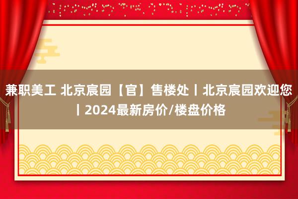 兼职美工 北京宸园【官】售楼处丨北京宸园欢迎您丨2024最新房价/楼盘价格